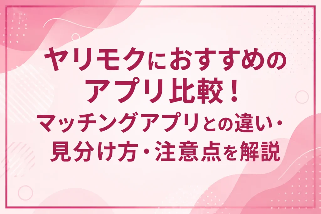 ヤリモクにおすすめのアプリ比較！マッチングアプリとの違い・見分け方・注意点を解説
